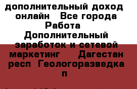 дополнительный доход  онлайн - Все города Работа » Дополнительный заработок и сетевой маркетинг   . Дагестан респ.,Геологоразведка п.